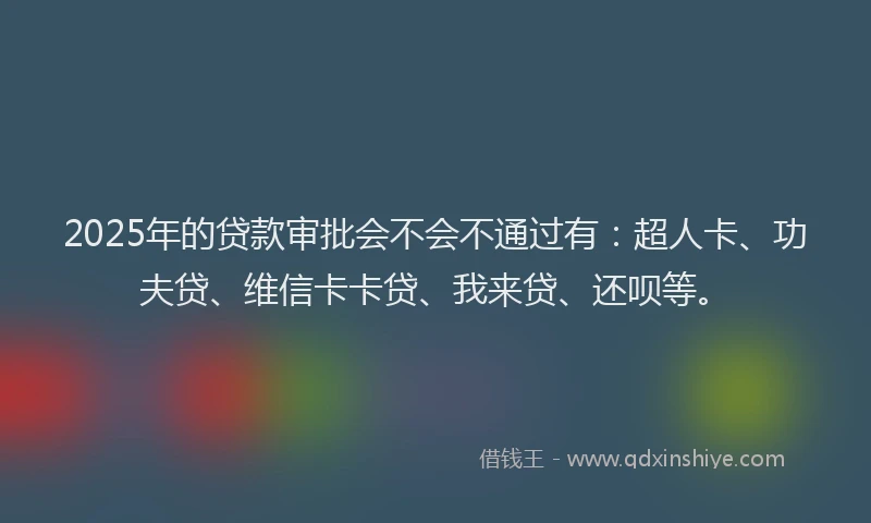 2025年的贷款审批会不会不通过有：超人卡、功夫贷、维信卡卡贷、我来贷、还呗等。