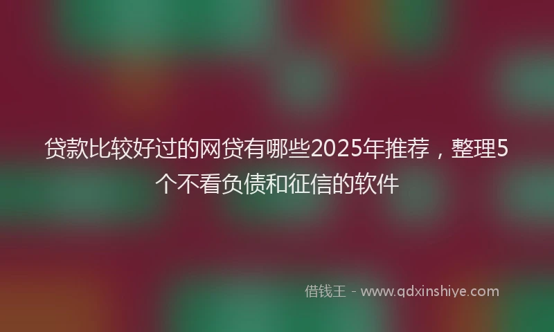 贷款比较好过的网贷有哪些2025年推荐，整理5个不看负债和征信的软件