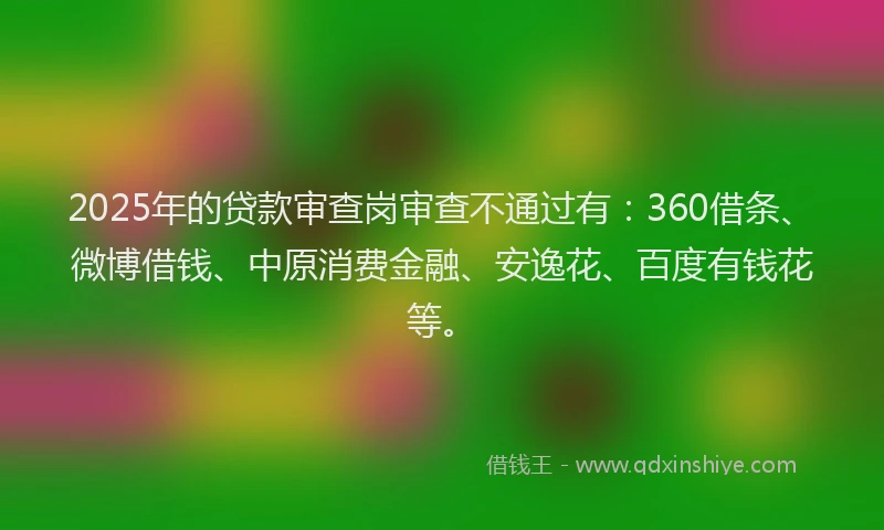 2025年的贷款审查岗审查不通过有：360借条、微博借钱、中原消费金融、安逸花、百度有钱花等。