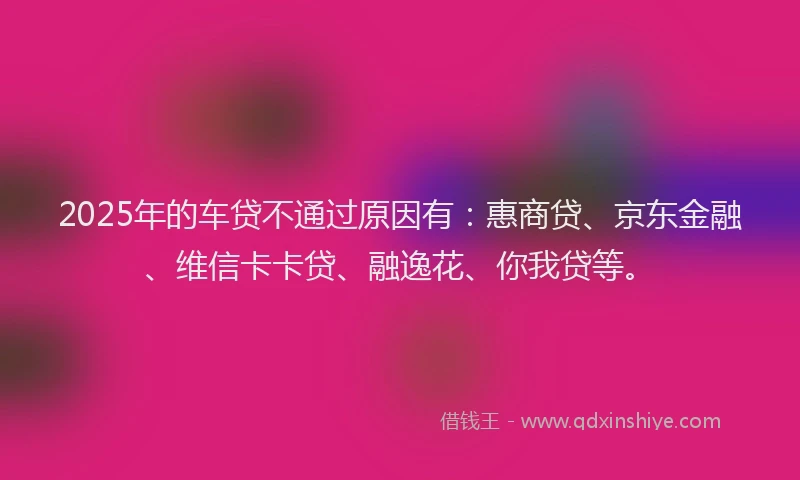 2025年的车贷不通过原因有：惠商贷、京东金融、维信卡卡贷、融逸花、你我贷等。