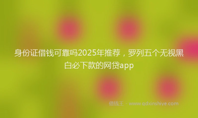 身份证借钱可靠吗2025年推荐，罗列五个无视黑白必下款的网贷app