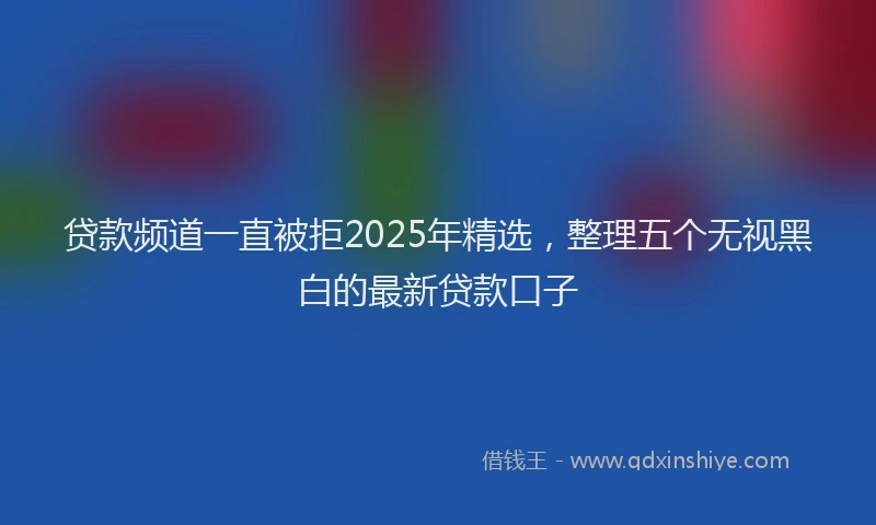 贷款频道一直被拒2025年精选，整理五个无视黑白的最新贷款口子