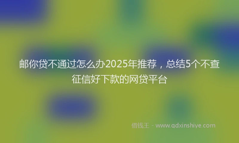 邮你贷不通过怎么办2025年推荐，总结5个不查征信好下款的网贷平台