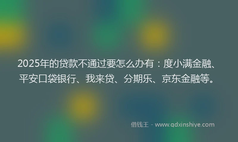 2025年的贷款不通过要怎么办有：度小满金融、平安口袋银行、我来贷、分期乐、京东金融等。