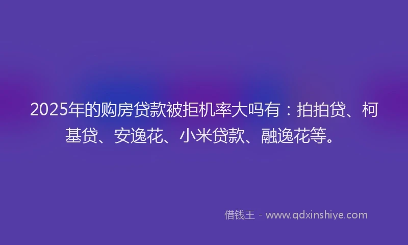 2025年的购房贷款被拒机率大吗有：拍拍贷、柯基贷、安逸花、小米贷款、融逸花等。