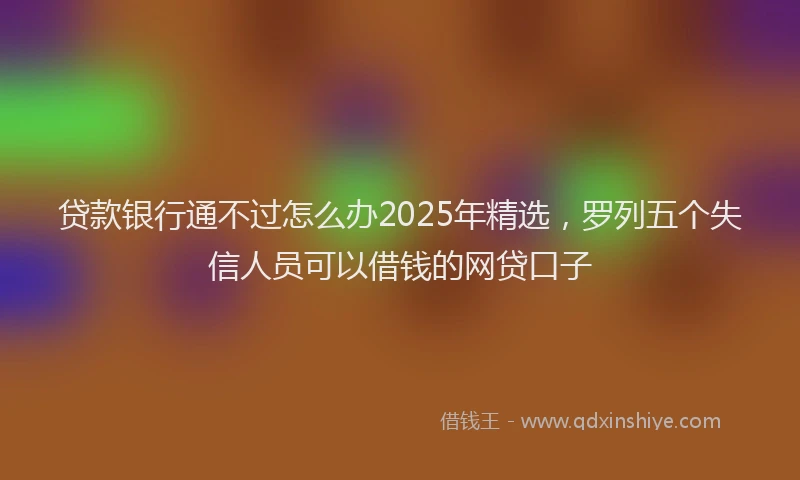 贷款银行通不过怎么办2025年精选，罗列五个失信人员可以借钱的网贷口子