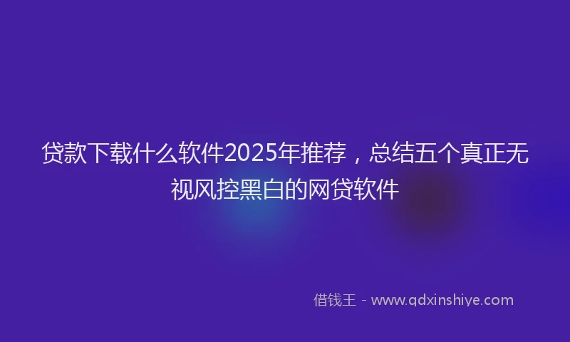 贷款下载什么软件2025年推荐，总结五个真正无视风控黑白的网贷软件