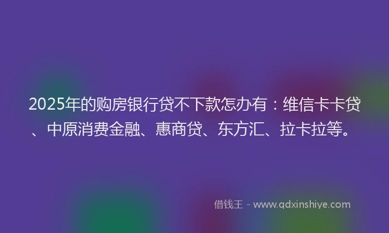 2025年的购房银行贷不下款怎办有：维信卡卡贷、中原消费金融、惠商贷、东方汇、拉卡拉等。