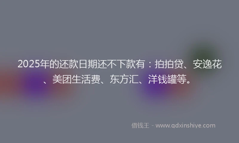 2025年的还款日期还不下款有：拍拍贷、安逸花、美团生活费、东方汇、洋钱罐等。