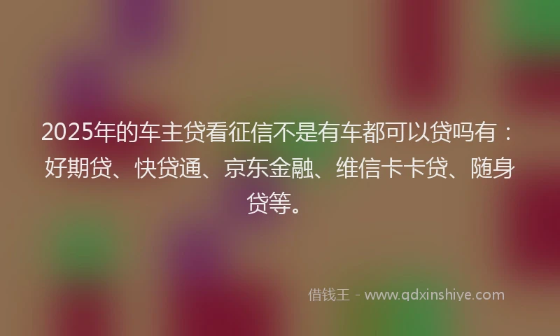2025年的车主贷看征信不是有车都可以贷吗有：好期贷、快贷通、京东金融、维信卡卡贷、随身贷等。