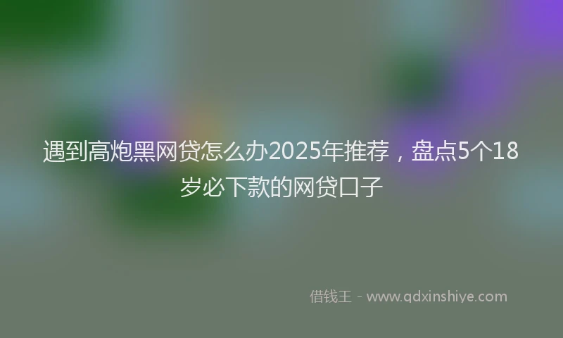 遇到高炮黑网贷怎么办2025年推荐，盘点5个18岁必下款的网贷口子
