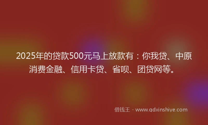 2025年的贷款500元马上放款有：你我贷、中原消费金融、信用卡贷、省呗、团贷网等。