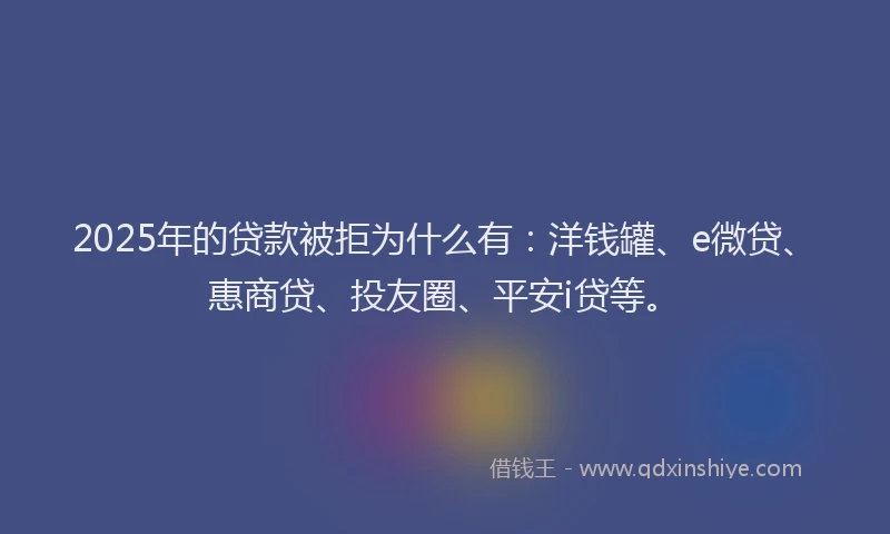 2025年的贷款被拒为什么有：洋钱罐、e微贷、惠商贷、投友圈、平安i贷等。