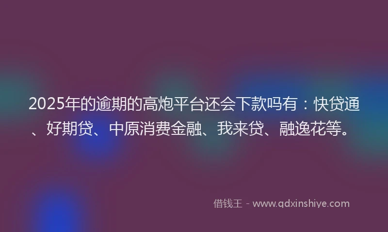 2025年的逾期的高炮平台还会下款吗有：快贷通、好期贷、中原消费金融、我来贷、融逸花等。