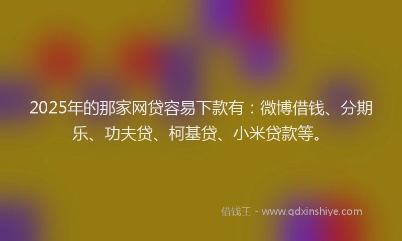 2025年的那家网贷容易下款有：微博借钱、分期乐、功夫贷、柯基贷、小米贷款等。