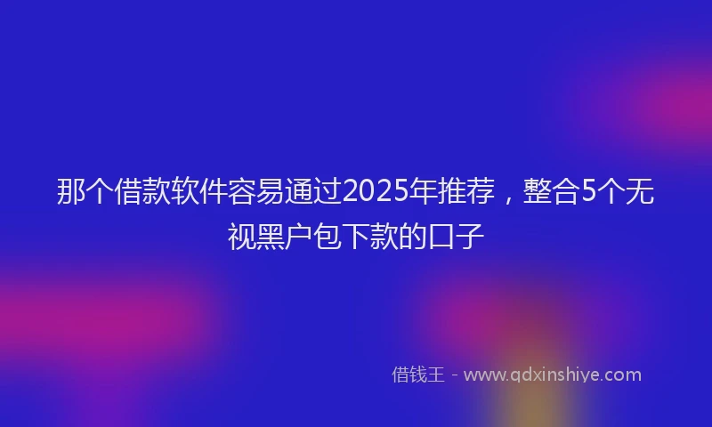那个借款软件容易通过2025年推荐，整合5个无视黑户包下款的口子