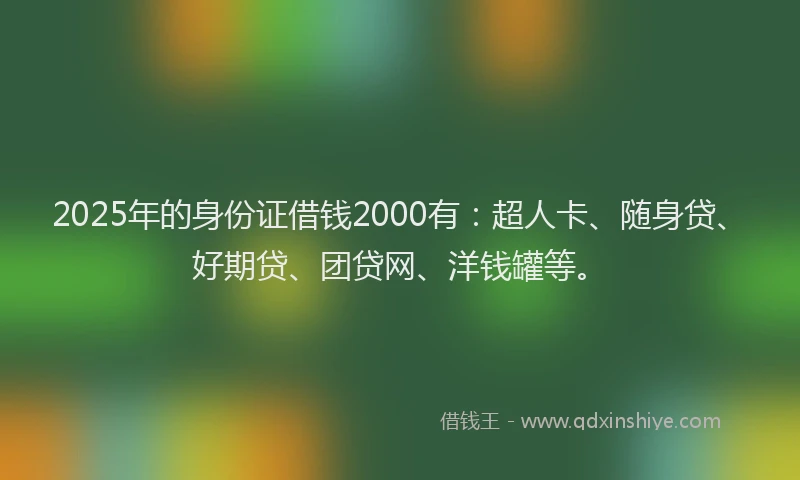 2025年的身份证借钱2000有：超人卡、随身贷、好期贷、团贷网、洋钱罐等。