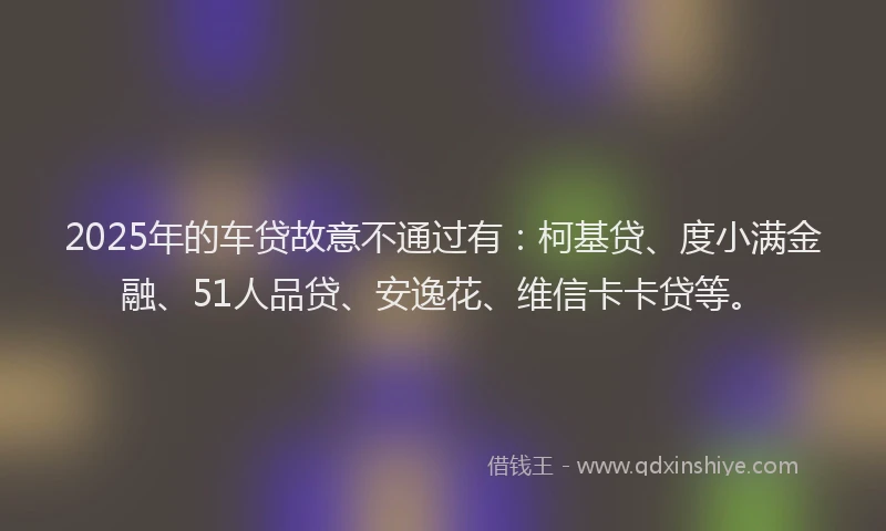 2025年的车贷故意不通过有：柯基贷、度小满金融、51人品贷、安逸花、维信卡卡贷等。