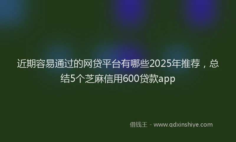 近期容易通过的网贷平台有哪些2025年推荐，总结5个芝麻信用600贷款app