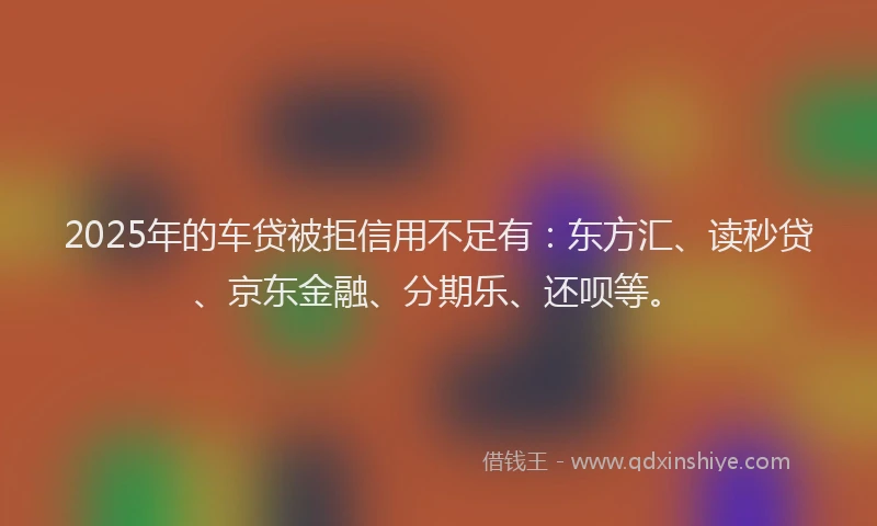 2025年的车贷被拒信用不足有：东方汇、读秒贷、京东金融、分期乐、还呗等。
