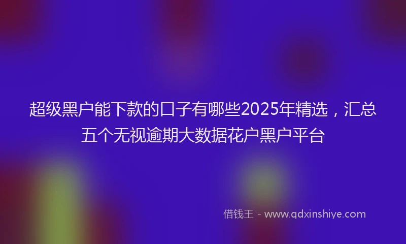 超级黑户能下款的口子有哪些2025年精选，汇总五个无视逾期大数据花户黑户平台