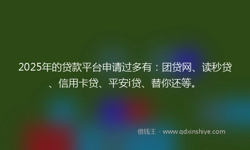 2025年的贷款平台申请过多有：团贷网、读秒贷、信用卡贷、平安i贷、替你还等。