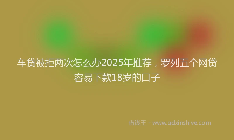 车贷被拒两次怎么办2025年推荐，罗列五个网贷容易下款18岁的口子