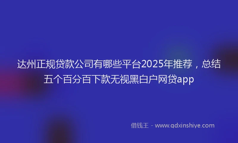达州正规贷款公司有哪些平台2025年推荐，总结五个百分百下款无视黑白户网贷app