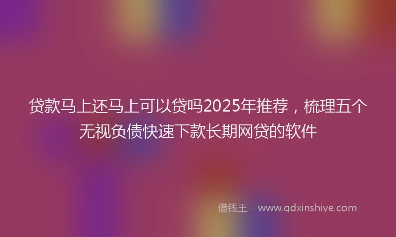 贷款马上还马上可以贷吗2025年推荐，梳理五个无视负债快速下款长期网贷的软件