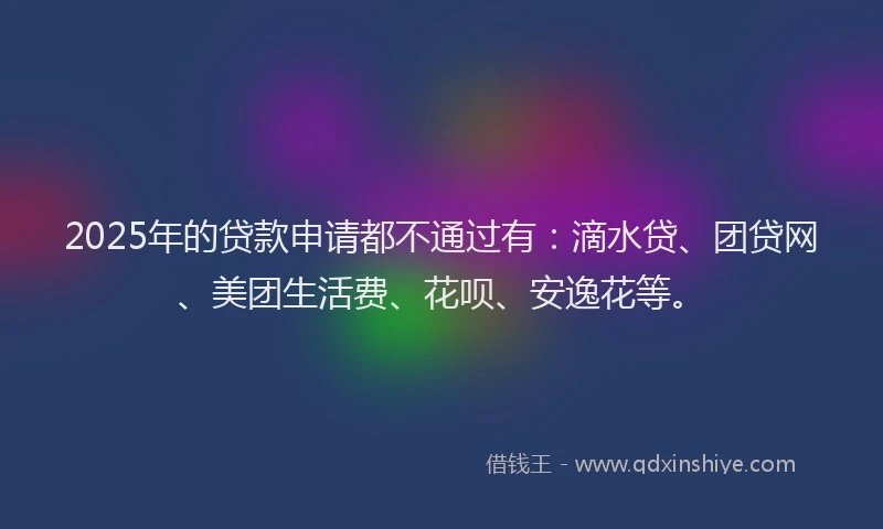2025年的贷款申请都不通过有：滴水贷、团贷网、美团生活费、花呗、安逸花等。