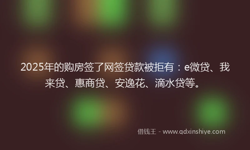 2025年的购房签了网签贷款被拒有：e微贷、我来贷、惠商贷、安逸花、滴水贷等。