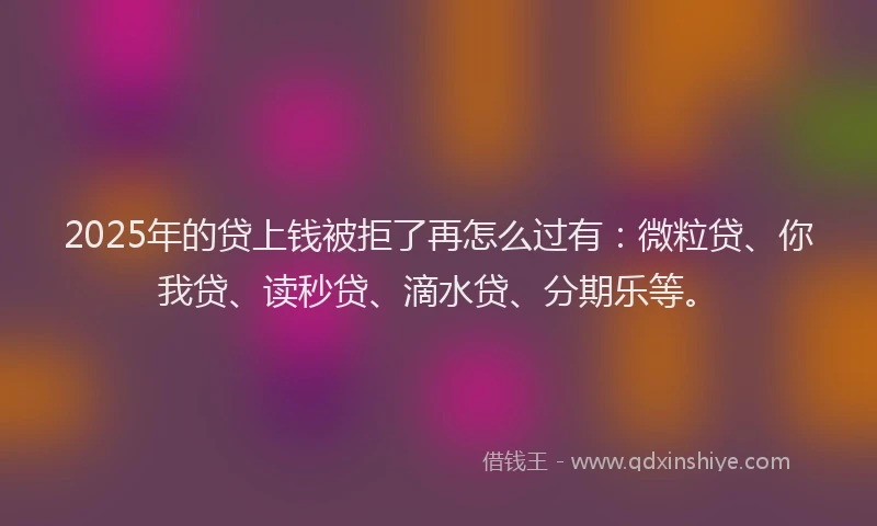 2025年的贷上钱被拒了再怎么过有：微粒贷、你我贷、读秒贷、滴水贷、分期乐等。