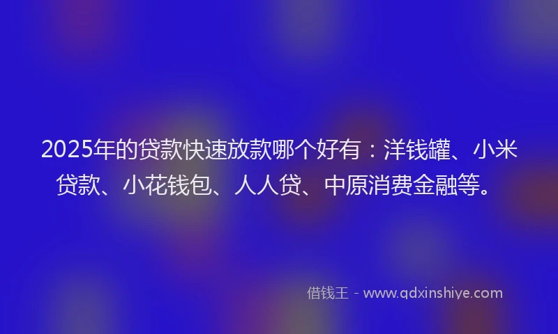 2025年的贷款快速放款哪个好有：洋钱罐、小米贷款、小花钱包、人人贷、中原消费金融等。