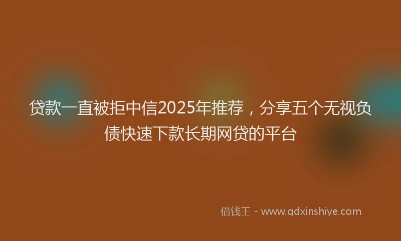 贷款一直被拒中信2025年推荐，分享五个无视负债快速下款长期网贷的平台