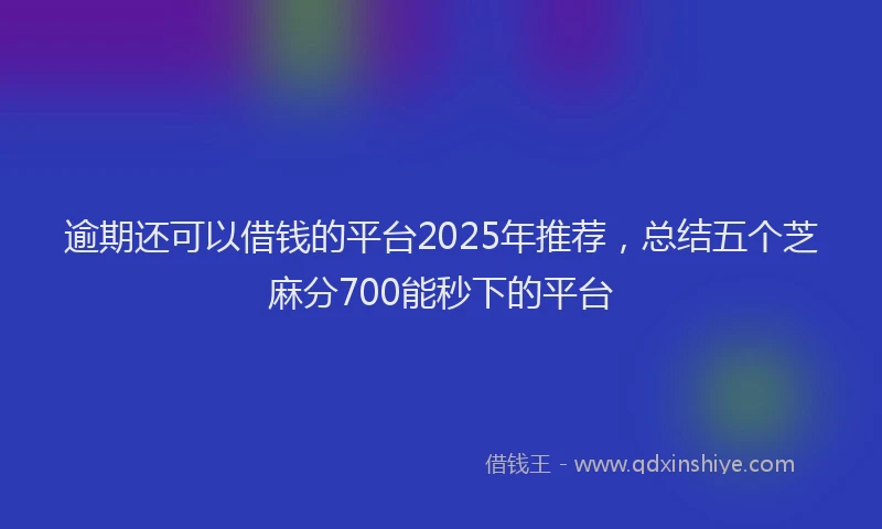 逾期还可以借钱的平台2025年推荐，总结五个芝麻分700能秒下的平台