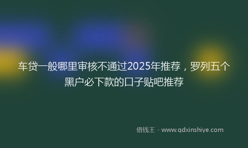 车贷一般哪里审核不通过2025年推荐，罗列五个黑户必下款的口子贴吧推荐