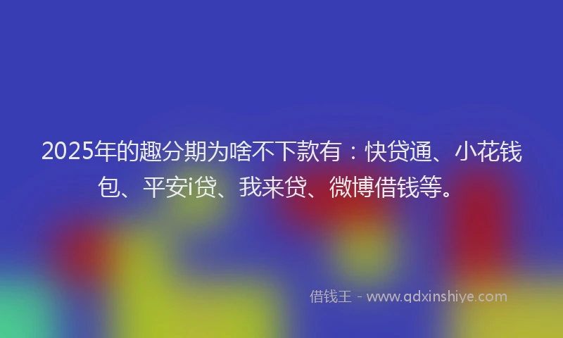 2025年的趣分期为啥不下款有：快贷通、小花钱包、平安i贷、我来贷、微博借钱等。