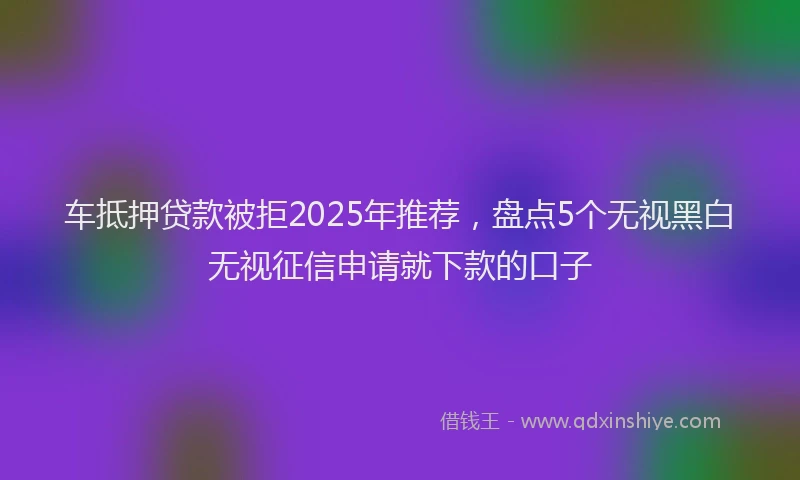 车抵押贷款被拒2025年推荐，盘点5个无视黑白无视征信申请就下款的口子