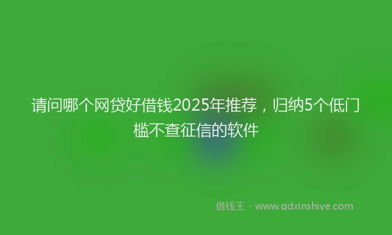 请问哪个网贷好借钱2025年推荐，归纳5个低门槛不查征信的软件