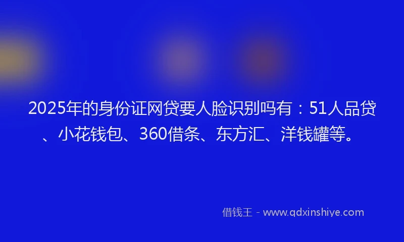2025年的身份证网贷要人脸识别吗有：51人品贷、小花钱包、360借条、东方汇、洋钱罐等。
