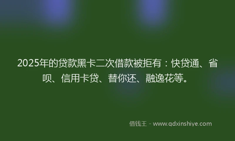 2025年的贷款黑卡二次借款被拒有：快贷通、省呗、信用卡贷、替你还、融逸花等。