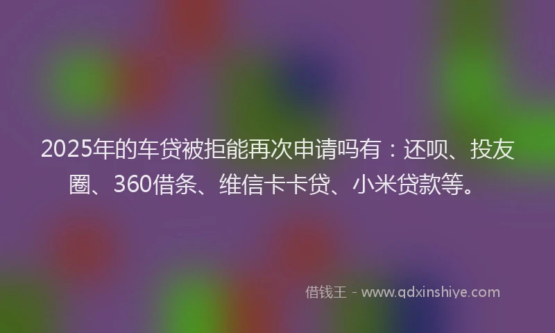2025年的车贷被拒能再次申请吗有：还呗、投友圈、360借条、维信卡卡贷、小米贷款等。