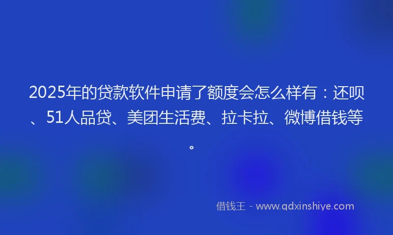 2025年的贷款软件申请了额度会怎么样有：还呗、51人品贷、美团生活费、拉卡拉、微博借钱等。