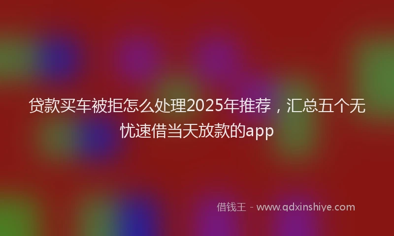 贷款买车被拒怎么处理2025年推荐，汇总五个无忧速借当天放款的app