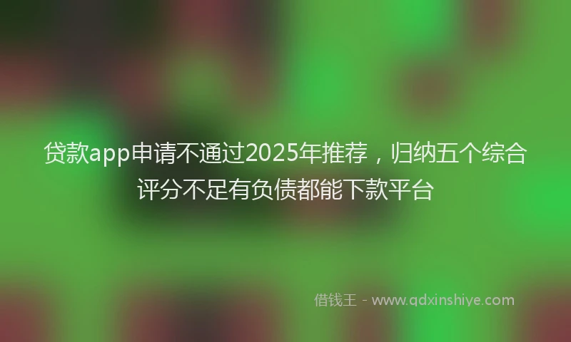 贷款app申请不通过2025年推荐，归纳五个综合评分不足有负债都能下款平台