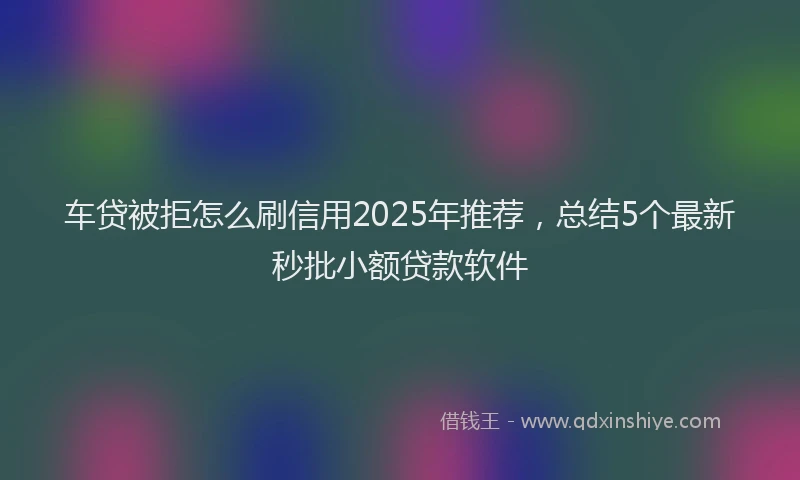 车贷被拒怎么刷信用2025年推荐，总结5个最新秒批小额贷款软件