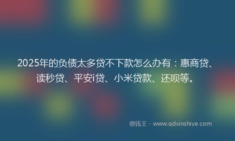 2025年的负债太多贷不下款怎么办有：惠商贷、读秒贷、平安i贷、小米贷款、还呗等。