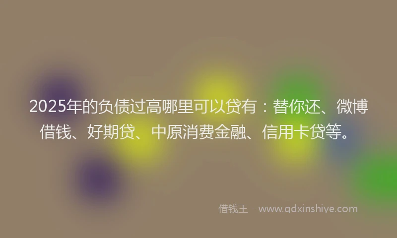 2025年的负债过高哪里可以贷有：替你还、微博借钱、好期贷、中原消费金融、信用卡贷等。
