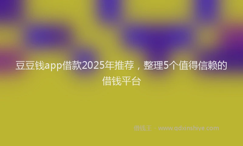 豆豆钱app借款2025年推荐，整理5个值得信赖的借钱平台