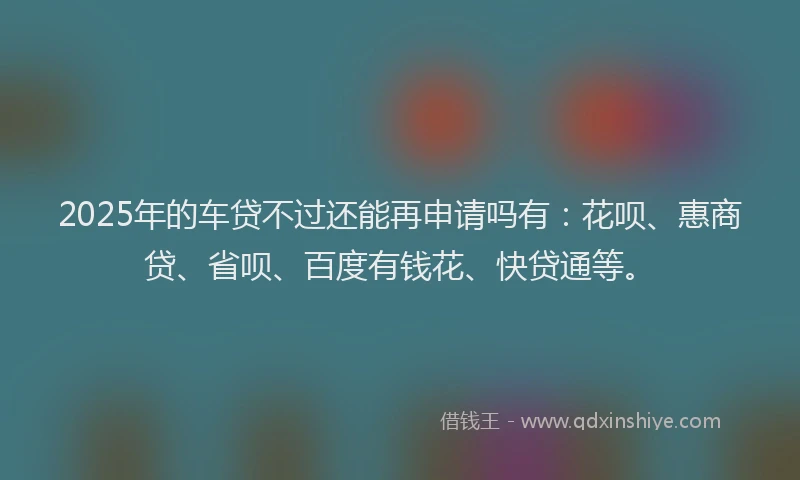 2025年的车贷不过还能再申请吗有：花呗、惠商贷、省呗、百度有钱花、快贷通等。